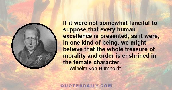 If it were not somewhat fanciful to suppose that every human excellence is presented, as it were, in one kind of being, we might believe that the whole treasure of morality and order is enshrined in the female character.