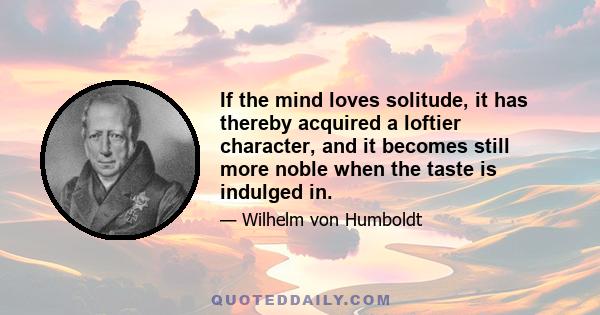 If the mind loves solitude, it has thereby acquired a loftier character, and it becomes still more noble when the taste is indulged in.