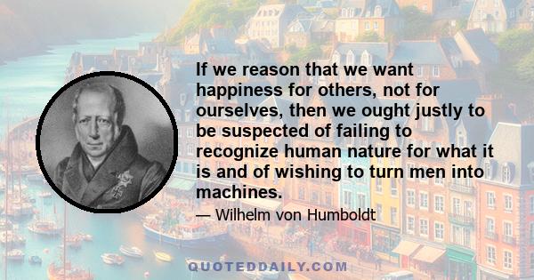 If we reason that we want happiness for others, not for ourselves, then we ought justly to be suspected of failing to recognize human nature for what it is and of wishing to turn men into machines.