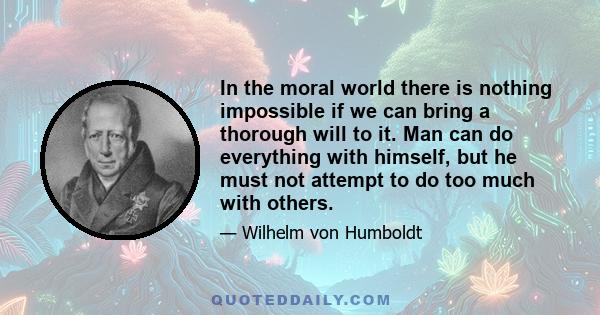 In the moral world there is nothing impossible if we can bring a thorough will to it. Man can do everything with himself, but he must not attempt to do too much with others.