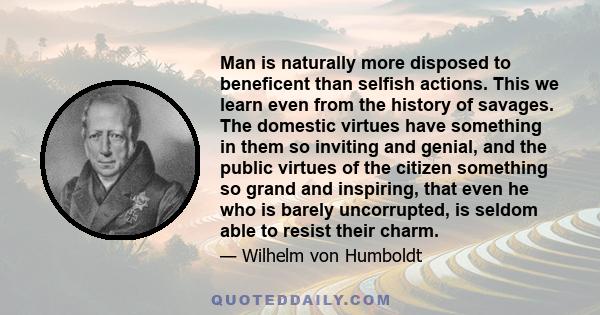 Man is naturally more disposed to beneficent than selfish actions. This we learn even from the history of savages. The domestic virtues have something in them so inviting and genial, and the public virtues of the