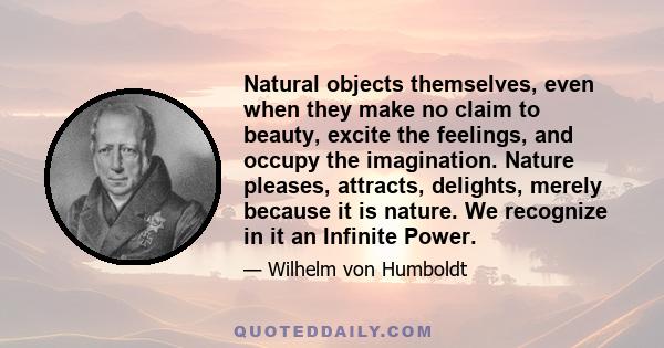 Natural objects themselves, even when they make no claim to beauty, excite the feelings, and occupy the imagination. Nature pleases, attracts, delights, merely because it is nature. We recognize in it an Infinite Power.