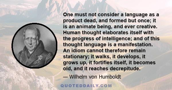 One must not consider a language as a product dead, and formed but once; it is an animate being, and ever creative. Human thought elaborates itself with the progress of intelligence; and of this thought language is a