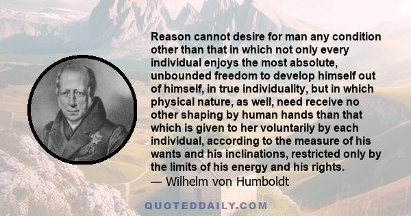 Reason cannot desire for man any condition other than that in which not only every individual enjoys the most absolute, unbounded freedom to develop himself out of himself, in true individuality, but in which physical