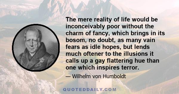 The mere reality of life would be inconceivably poor without the charm of fancy, which brings in its bosom, no doubt, as many vain fears as idle hopes, but lends much oftener to the illusions it calls up a gay