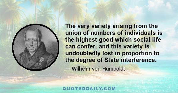 The very variety arising from the union of numbers of individuals is the highest good which social life can confer, and this variety is undoubtedly lost in proportion to the degree of State interference.