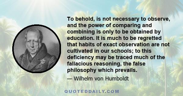 To behold, is not necessary to observe, and the power of comparing and combining is only to be obtained by education. It is much to be regretted that habits of exact observation are not cultivated in our schools; to