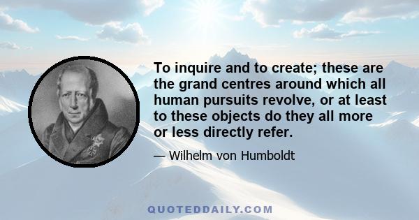 To inquire and to create; these are the grand centres around which all human pursuits revolve, or at least to these objects do they all more or less directly refer.