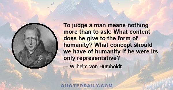 To judge a man means nothing more than to ask: What content does he give to the form of humanity? What concept should we have of humanity if he were its only representative?