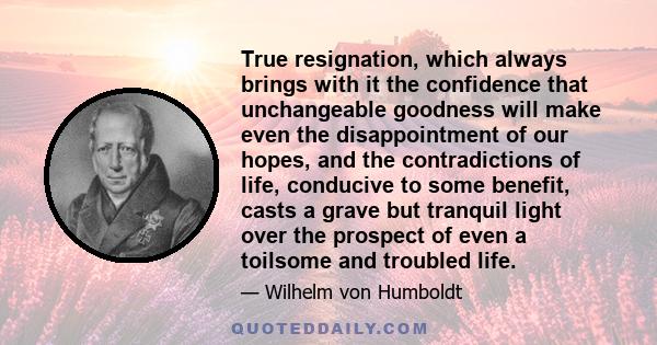 True resignation, which always brings with it the confidence that unchangeable goodness will make even the disappointment of our hopes, and the contradictions of life, conducive to some benefit, casts a grave but