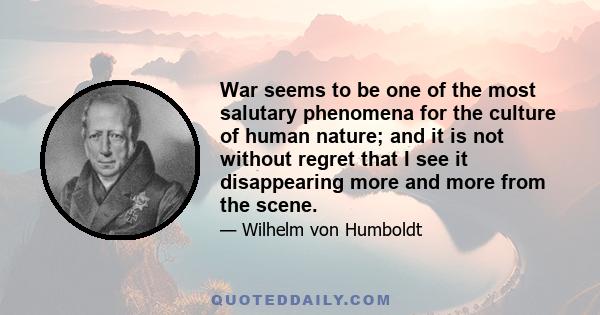 War seems to be one of the most salutary phenomena for the culture of human nature; and it is not without regret that I see it disappearing more and more from the scene.