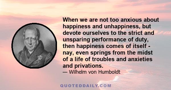 When we are not too anxious about happiness and unhappiness, but devote ourselves to the strict and unsparing performance of duty, then happiness comes of itself - nay, even springs from the midst of a life of troubles