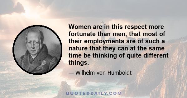 Women are in this respect more fortunate than men, that most of their employments are of such a nature that they can at the same time be thinking of quite different things.