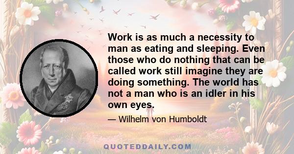 Work is as much a necessity to man as eating and sleeping. Even those who do nothing that can be called work still imagine they are doing something. The world has not a man who is an idler in his own eyes.