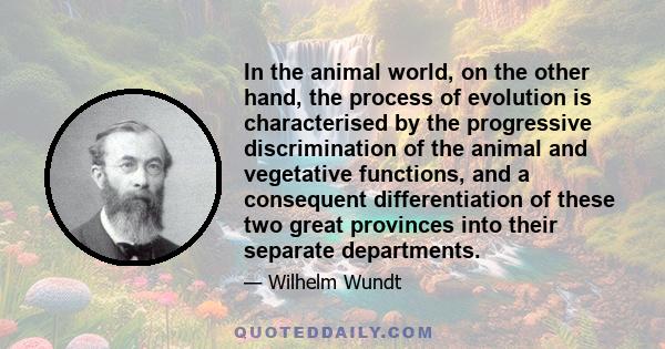 In the animal world, on the other hand, the process of evolution is characterised by the progressive discrimination of the animal and vegetative functions, and a consequent differentiation of these two great provinces