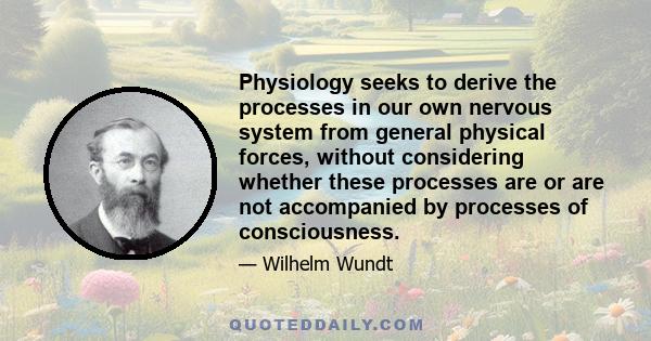 Physiology seeks to derive the processes in our own nervous system from general physical forces, without considering whether these processes are or are not accompanied by processes of consciousness.