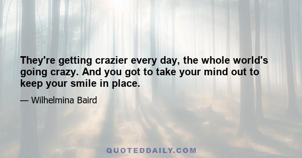 They're getting crazier every day, the whole world's going crazy. And you got to take your mind out to keep your smile in place.