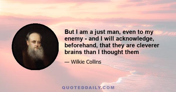 But I am a just man, even to my enemy - and I will acknowledge, beforehand, that they are cleverer brains than I thought them