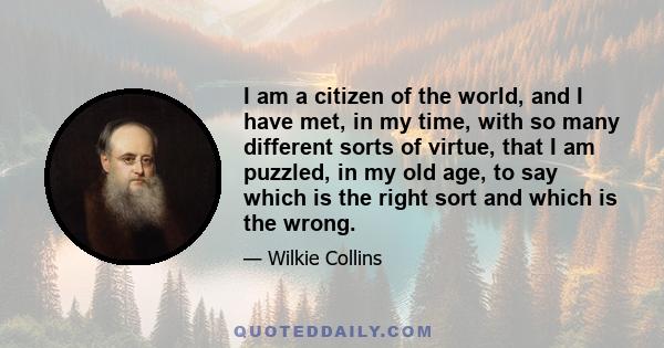 I am a citizen of the world, and I have met, in my time, with so many different sorts of virtue, that I am puzzled, in my old age, to say which is the right sort and which is the wrong.