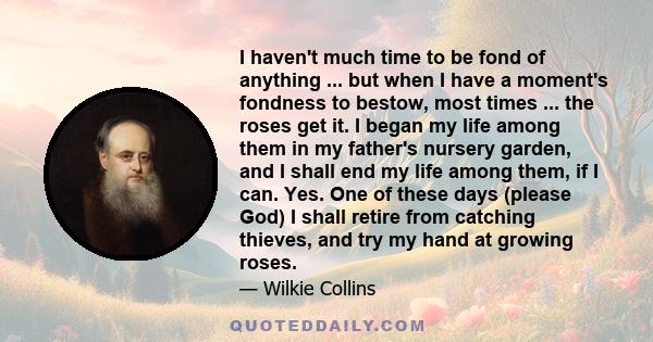 I haven't much time to be fond of anything ... but when I have a moment's fondness to bestow, most times ... the roses get it. I began my life among them in my father's nursery garden, and I shall end my life among