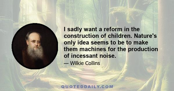 I sadly want a reform in the construction of children. Nature's only idea seems to be to make them machines for the production of incessant noise.