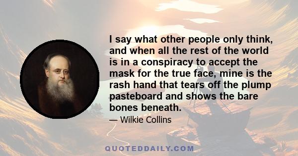 I say what other people only think, and when all the rest of the world is in a conspiracy to accept the mask for the true face, mine is the rash hand that tears off the plump pasteboard and shows the bare bones beneath.