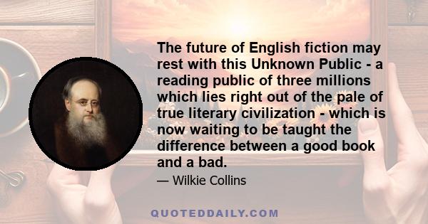 The future of English fiction may rest with this Unknown Public - a reading public of three millions which lies right out of the pale of true literary civilization - which is now waiting to be taught the difference