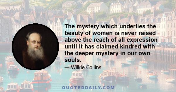 The mystery which underlies the beauty of women is never raised above the reach of all expression until it has claimed kindred with the deeper mystery in our own souls.