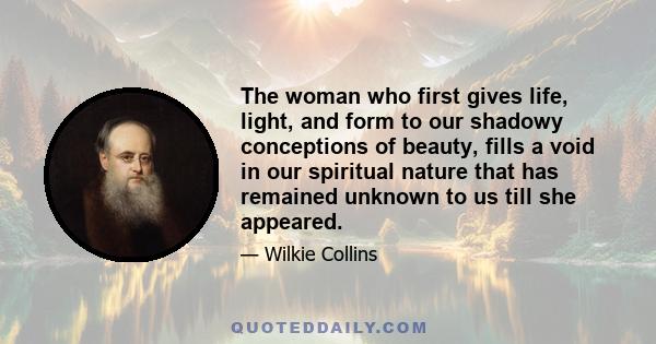 The woman who first gives life, light, and form to our shadowy conceptions of beauty, fills a void in our spiritual nature that has remained unknown to us till she appeared.