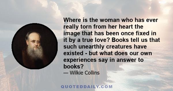 Where is the woman who has ever really torn from her heart the image that has been once fixed in it by a true love? Books tell us that such unearthly creatures have existed - but what does our own experiences say in