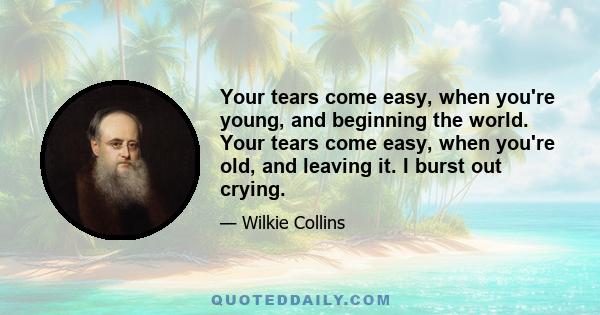 Your tears come easy, when you're young, and beginning the world. Your tears come easy, when you're old, and leaving it. I burst out crying.