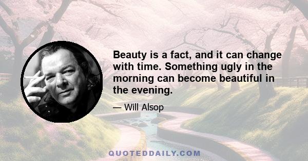 Beauty is a fact, and it can change with time. Something ugly in the morning can become beautiful in the evening.