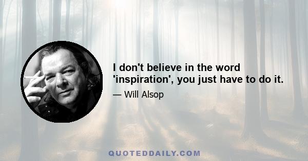 I don't believe in the word 'inspiration', you just have to do it.