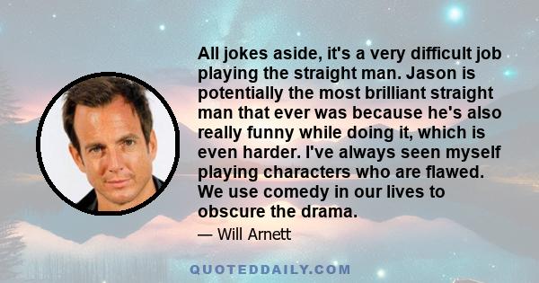 All jokes aside, it's a very difficult job playing the straight man. Jason is potentially the most brilliant straight man that ever was because he's also really funny while doing it, which is even harder. I've always