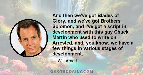 And then we've got Blades of Glory, and we've got Brothers Solomon, and I've got a script in development with this guy Chuck Martin who used to write on Arrested, and, you know, we have a few things in various stages of 