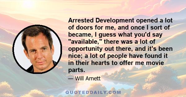 Arrested Development opened a lot of doors for me, and once I sort of became, I guess what you'd say available, there was a lot of opportunity out there, and it's been nice; a lot of people have found it in their hearts 