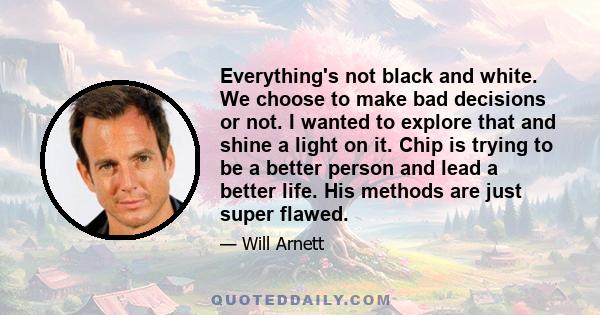 Everything's not black and white. We choose to make bad decisions or not. I wanted to explore that and shine a light on it. Chip is trying to be a better person and lead a better life. His methods are just super flawed.