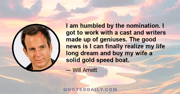 I am humbled by the nomination. I got to work with a cast and writers made up of geniuses. The good news is I can finally realize my life long dream and buy my wife a solid gold speed boat.