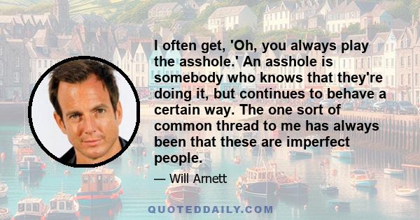 I often get, 'Oh, you always play the asshole.' An asshole is somebody who knows that they're doing it, but continues to behave a certain way. The one sort of common thread to me has always been that these are imperfect 