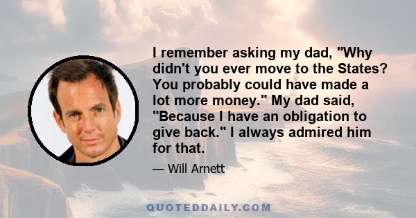 I remember asking my dad, Why didn't you ever move to the States? You probably could have made a lot more money. My dad said, Because I have an obligation to give back. I always admired him for that.