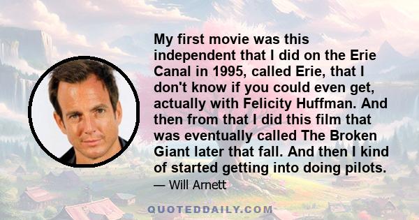 My first movie was this independent that I did on the Erie Canal in 1995, called Erie, that I don't know if you could even get, actually with Felicity Huffman. And then from that I did this film that was eventually