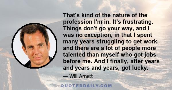 That's kind of the nature of the profession I'm in. It's frustrating. Things don't go your way, and I was no exception, in that I spent many years struggling to get work, and there are a lot of people more talented than 