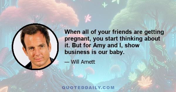 When all of your friends are getting pregnant, you start thinking about it. But for Amy and I, show business is our baby.