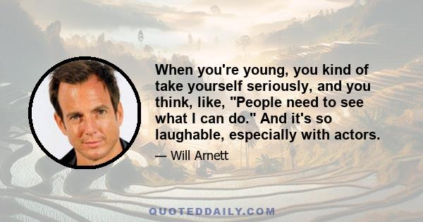 When you're young, you kind of take yourself seriously, and you think, like, People need to see what I can do. And it's so laughable, especially with actors.