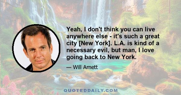 Yeah, I don't think you can live anywhere else - it's such a great city [New York]. L.A. is kind of a necessary evil, but man, I love going back to New York.