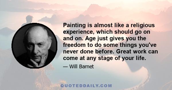 Painting is almost like a religious experience, which should go on and on. Age just gives you the freedom to do some things you've never done before. Great work can come at any stage of your life.