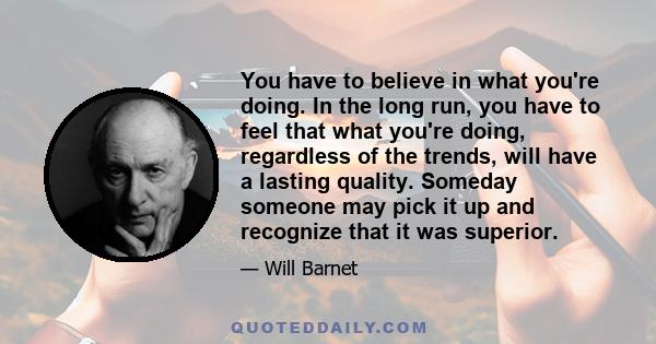 You have to believe in what you're doing. In the long run, you have to feel that what you're doing, regardless of the trends, will have a lasting quality. Someday someone may pick it up and recognize that it was