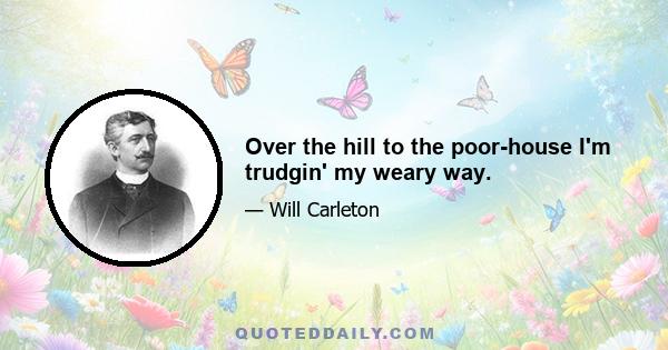 Over the hill to the poor-house I'm trudgin' my weary way.