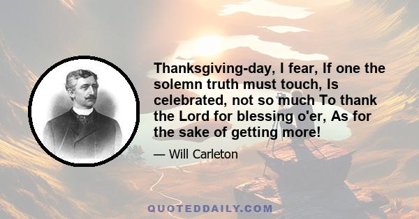 Thanksgiving-day, I fear, If one the solemn truth must touch, Is celebrated, not so much To thank the Lord for blessing o'er, As for the sake of getting more!