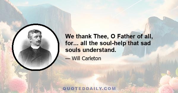 We thank Thee, O Father of all, for... all the soul-help that sad souls understand.